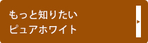 もっと知りたいピュアホワイト