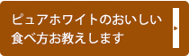 ピュアホワイトのおいしい食べ方お教えします